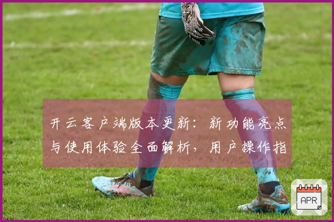 开云客户端版本更新：新功能亮点与使用体验全面解析，用户操作指南一览无遗