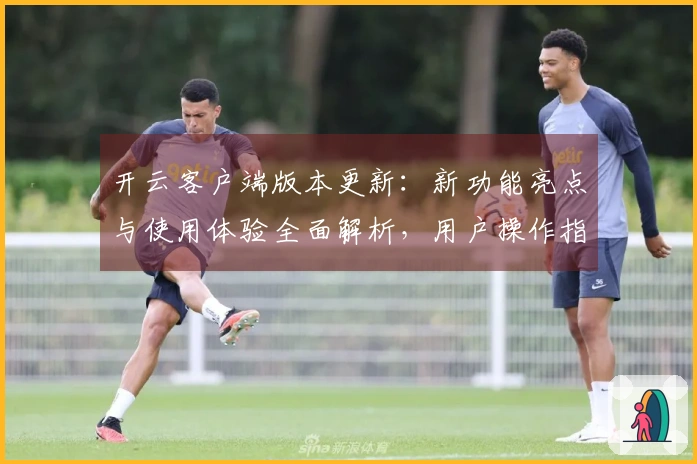 开云客户端版本更新：新功能亮点与使用体验全面解析，用户操作指南一览无遗